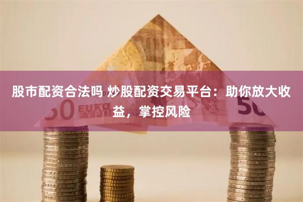 股市配资合法吗 炒股配资交易平台：助你放大收益，掌控风险