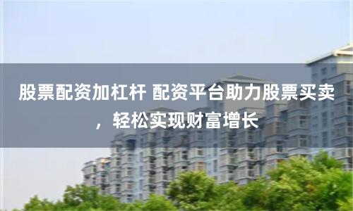 股票配资加杠杆 配资平台助力股票买卖，轻松实现财富增长
