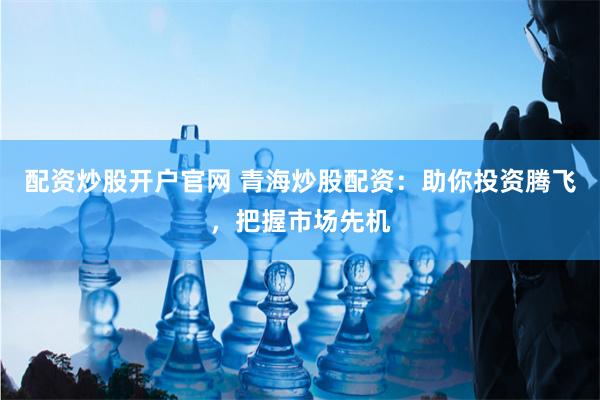 配资炒股开户官网 青海炒股配资：助你投资腾飞，把握市场先机